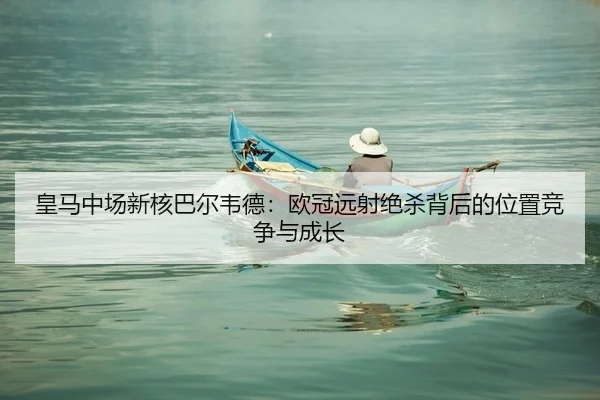 皇马中场新核巴尔韦德：欧冠远射绝杀背后的位置竞争与成长