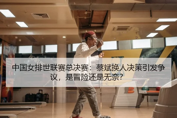 中国女排世联赛总决赛：蔡斌换人决策引发争议，是冒险还是无奈？